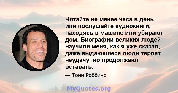 Читайте не менее часа в день или послушайте аудиокниги, находясь в машине или убирают дом. Биографии великих людей научили меня, как я уже сказал, даже выдающиеся люди терпят неудачу, но продолжают вставать.