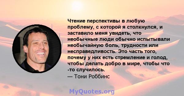 Чтение перспективы в любую проблему, с которой я столкнулся, и заставило меня увидеть, что необычные люди обычно испытывали необычайную боль, трудности или несправедливость. Это часть того, почему у них есть стремление