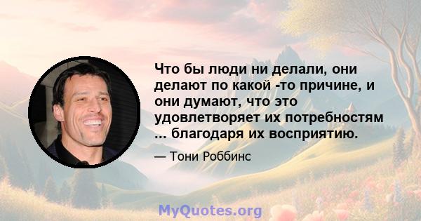 Что бы люди ни делали, они делают по какой -то причине, и они думают, что это удовлетворяет их потребностям ... благодаря их восприятию.