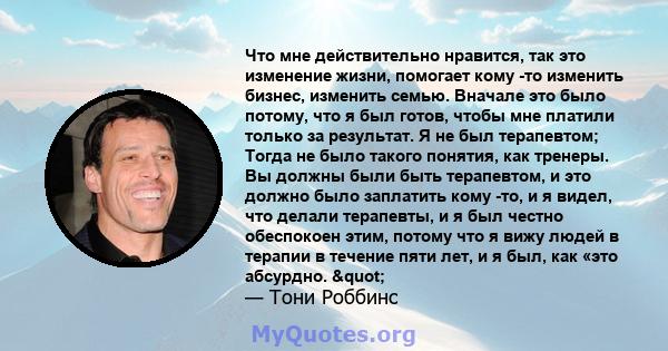 Что мне действительно нравится, так это изменение жизни, помогает кому -то изменить бизнес, изменить семью. Вначале это было потому, что я был готов, чтобы мне платили только за результат. Я не был терапевтом; Тогда не