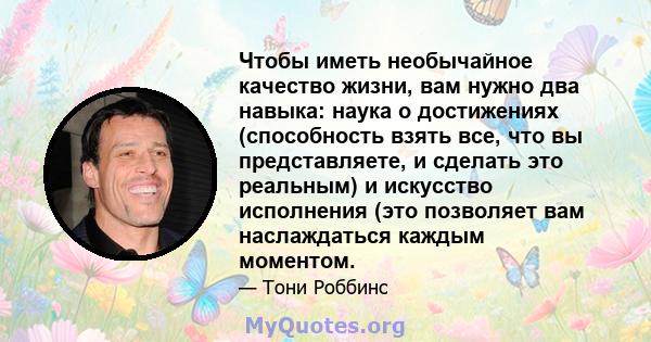 Чтобы иметь необычайное качество жизни, вам нужно два навыка: наука о достижениях (способность взять все, что вы представляете, и сделать это реальным) и искусство исполнения (это позволяет вам наслаждаться каждым