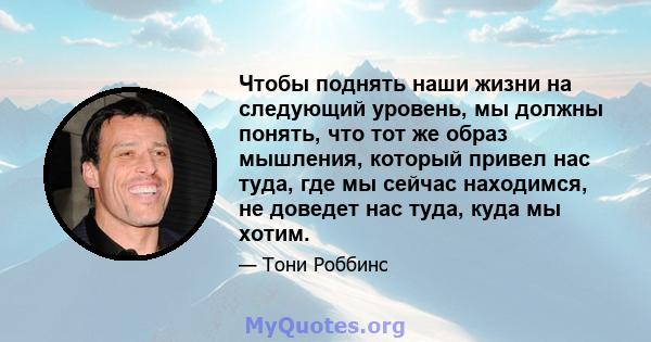 Чтобы поднять наши жизни на следующий уровень, мы должны понять, что тот же образ мышления, который привел нас туда, где мы сейчас находимся, не доведет нас туда, куда мы хотим.