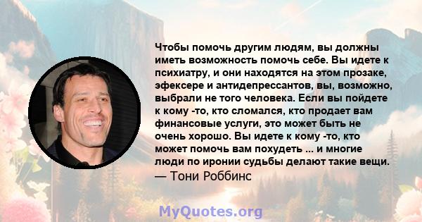 Чтобы помочь другим людям, вы должны иметь возможность помочь себе. Вы идете к психиатру, и они находятся на этом прозаке, эфексере и антидепрессантов, вы, возможно, выбрали не того человека. Если вы пойдете к кому -то, 