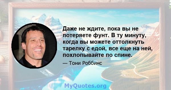 Даже не ждите, пока вы не потеряете фунт. В ту минуту, когда вы можете оттолкнуть тарелку с едой, все еще на ней, похлопывайте по спине.