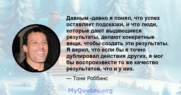 Давным -давно я понял, что успех оставляет подсказки, и что люди, которые дают выдающиеся результаты, делают конкретные вещи, чтобы создать эти результаты. Я верил, что если бы я точно дублировал действия других, я мог