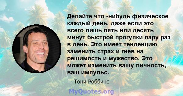 Делайте что -нибудь физическое каждый день, даже если это всего лишь пять или десять минут быстрой прогулки пару раз в день. Это имеет тенденцию заменить страх и гнев на решимость и мужество. Это может изменить вашу