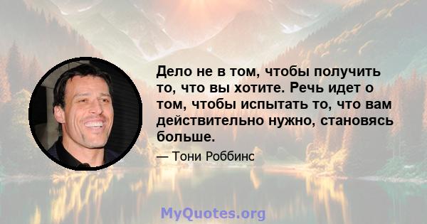 Дело не в том, чтобы получить то, что вы хотите. Речь идет о том, чтобы испытать то, что вам действительно нужно, становясь больше.