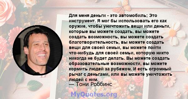 Для меня деньги - это автомобиль; Это инструмент. Я мог бы использовать его как оружие, чтобы уничтожить вещи или деньги, которые вы можете создать, вы можете создать возможность, вы можете создать благотворительность,