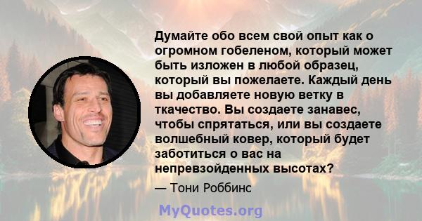 Думайте обо всем свой опыт как о огромном гобеленом, который может быть изложен в любой образец, который вы пожелаете. Каждый день вы добавляете новую ветку в ткачество. Вы создаете занавес, чтобы спрятаться, или вы