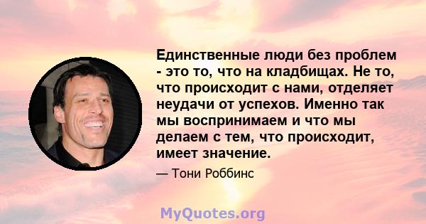 Единственные люди без проблем - это то, что на кладбищах. Не то, что происходит с нами, отделяет неудачи от успехов. Именно так мы воспринимаем и что мы делаем с тем, что происходит, имеет значение.