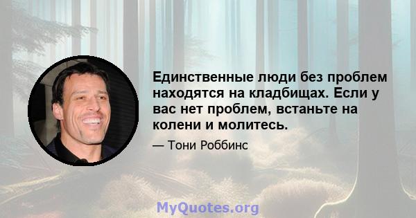 Единственные люди без проблем находятся на кладбищах. Если у вас нет проблем, встаньте на колени и молитесь.