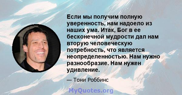 Если мы получим полную уверенность, нам надоело из наших ума. Итак, Бог в ее бесконечной мудрости дал нам вторую человеческую потребность, что является неопределенностью. Нам нужно разнообразие. Нам нужен удивление.