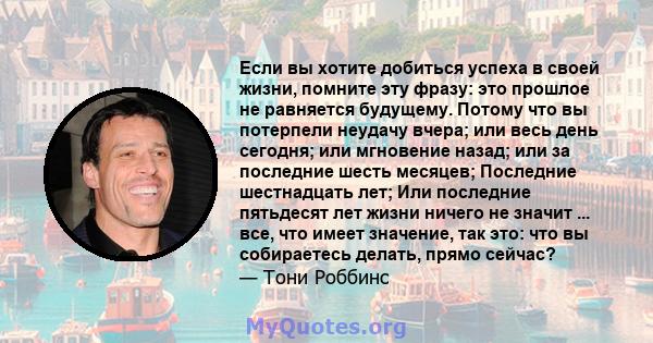 Если вы хотите добиться успеха в своей жизни, помните эту фразу: это прошлое не равняется будущему. Потому что вы потерпели неудачу вчера; или весь день сегодня; или мгновение назад; или за последние шесть месяцев;