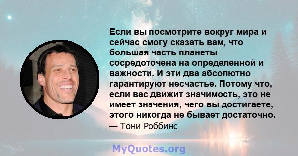 Если вы посмотрите вокруг мира и сейчас смогу сказать вам, что большая часть планеты сосредоточена на определенной и важности. И эти два абсолютно гарантируют несчастье. Потому что, если вас движит значимость, это не