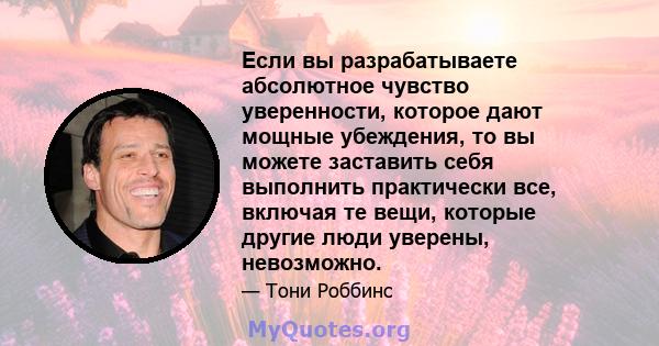 Если вы разрабатываете абсолютное чувство уверенности, которое дают мощные убеждения, то вы можете заставить себя выполнить практически все, включая те вещи, которые другие люди уверены, невозможно.