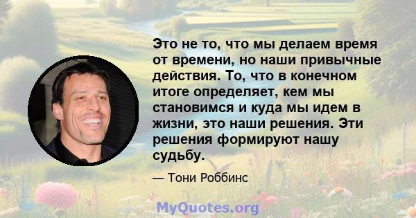 Это не то, что мы делаем время от времени, но наши привычные действия. То, что в конечном итоге определяет, кем мы становимся и куда мы идем в жизни, это наши решения. Эти решения формируют нашу судьбу.