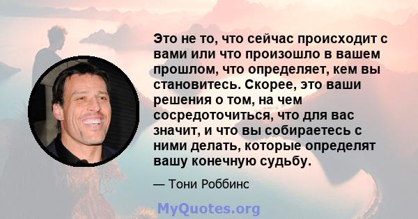 Это не то, что сейчас происходит с вами или что произошло в вашем прошлом, что определяет, кем вы становитесь. Скорее, это ваши решения о том, на чем сосредоточиться, что для вас значит, и что вы собираетесь с ними