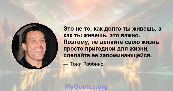 Это не то, как долго ты живешь, а как ты живешь, это важно. Поэтому, не делайте свою жизнь просто пригодной для жизни, сделайте ее запоминающейся.