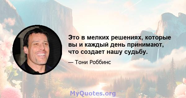 Это в мелких решениях, которые вы и каждый день принимают, что создает нашу судьбу.