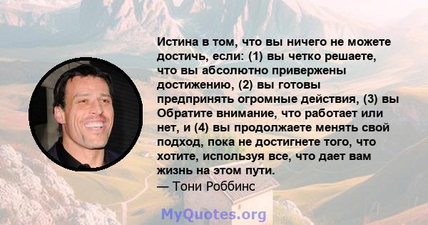 Истина в том, что вы ничего не можете достичь, если: (1) вы четко решаете, что вы абсолютно привержены достижению, (2) вы готовы предпринять огромные действия, (3) вы Обратите внимание, что работает или нет, и (4) вы