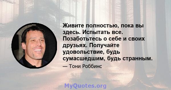 Живите полностью, пока вы здесь. Испытать все. Позаботьтесь о себе и своих друзьях. Получайте удовольствие, будь сумасшедшим, будь странным.