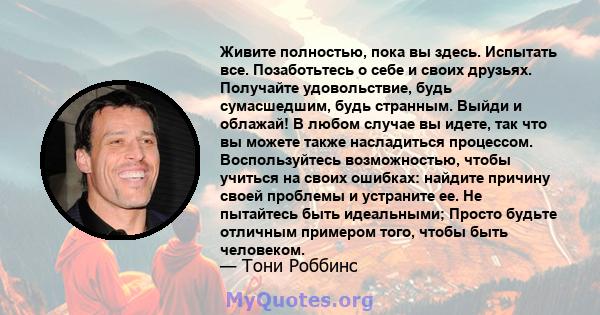 Живите полностью, пока вы здесь. Испытать все. Позаботьтесь о себе и своих друзьях. Получайте удовольствие, будь сумасшедшим, будь странным. Выйди и облажай! В любом случае вы идете, так что вы можете также насладиться