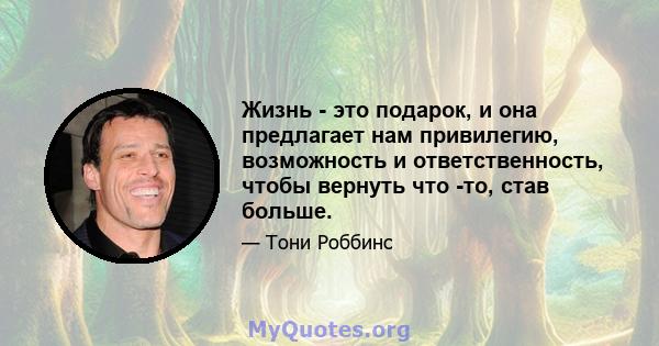 Жизнь - это подарок, и она предлагает нам привилегию, возможность и ответственность, чтобы вернуть что -то, став больше.