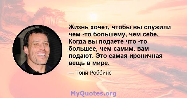 Жизнь хочет, чтобы вы служили чем -то большему, чем себе. Когда вы подаете что -то большее, чем самим, вам подают. Это самая ироничная вещь в мире.