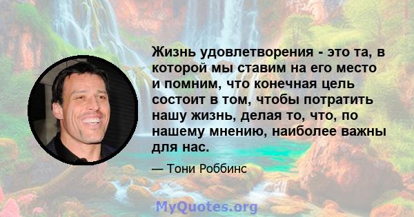 Жизнь удовлетворения - это та, в которой мы ставим на его место и помним, что конечная цель состоит в том, чтобы потратить нашу жизнь, делая то, что, по нашему мнению, наиболее важны для нас.