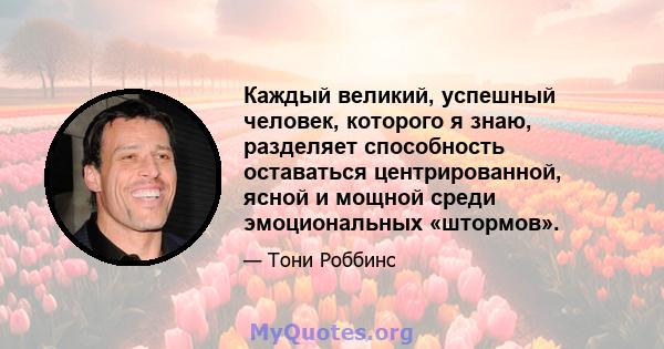 Каждый великий, успешный человек, которого я знаю, разделяет способность оставаться центрированной, ясной и мощной среди эмоциональных «штормов».