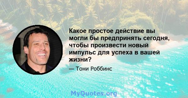 Какое простое действие вы могли бы предпринять сегодня, чтобы произвести новый импульс для успеха в вашей жизни?