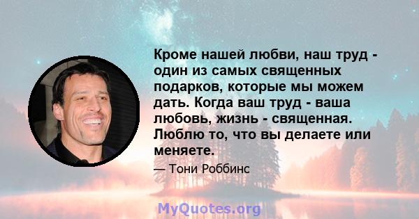 Кроме нашей любви, наш труд - один из самых священных подарков, которые мы можем дать. Когда ваш труд - ваша любовь, жизнь - священная. Люблю то, что вы делаете или меняете.