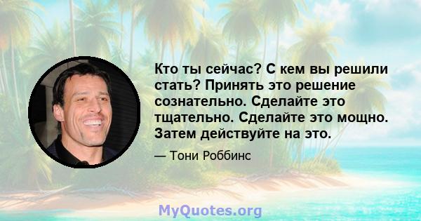 Кто ты сейчас? С кем вы решили стать? Принять это решение сознательно. Сделайте это тщательно. Сделайте это мощно. Затем действуйте на это.