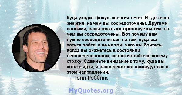 Куда уходит фокус, энергия течет. И где течет энергия, на чем вы сосредоточены. Другими словами, ваша жизнь контролируется тем, на чем вы сосредоточены. Вот почему вам нужно сосредоточиться на том, куда вы хотите пойти, 