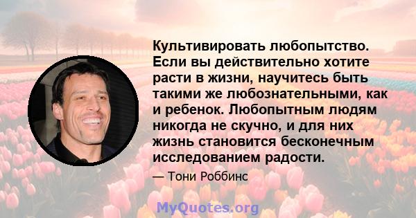 Культивировать любопытство. Если вы действительно хотите расти в жизни, научитесь быть такими же любознательными, как и ребенок. Любопытным людям никогда не скучно, и для них жизнь становится бесконечным исследованием