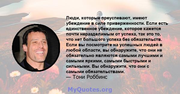 Люди, которые преуспевают, имеют убеждение в силе приверженности. Если есть единственное убеждение, которое кажется почти неразделимым от успеха, так это то, что нет большого успеха без обязательств. Если вы посмотрите