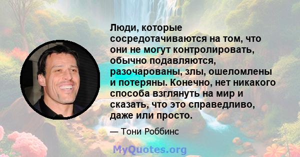 Люди, которые сосредотачиваются на том, что они не могут контролировать, обычно подавляются, разочарованы, злы, ошеломлены и потеряны. Конечно, нет никакого способа взглянуть на мир и сказать, что это справедливо, даже