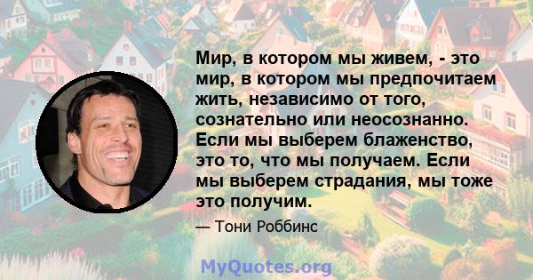 Мир, в котором мы живем, - это мир, в котором мы предпочитаем жить, независимо от того, сознательно или неосознанно. Если мы выберем блаженство, это то, что мы получаем. Если мы выберем страдания, мы тоже это получим.