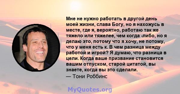 Мне не нужно работать в другой день моей жизни, слава Богу, но я нахожусь в месте, где я, вероятно, работаю так же тяжело или тяжелее, чем когда -либо, но я делаю это, потому что я хочу, не потому, что у меня есть к. В