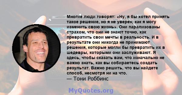 Многие люди говорят: «Ну, я бы хотел принять такое решение, но я не уверен, как я могу изменить свою жизнь». Они парализованы страхом, что они не знают точно, как превратить свои мечты в реальность. И в результате они