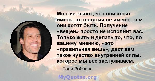 Многие знают, что они хотят иметь, но понятия не имеют, кем они хотят быть. Получение «вещей» просто не исполнит вас. Только жить и делать то, что, по вашему мнению, - это «правильная вещь», даст вам такое чувство