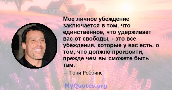 Мое личное убеждение заключается в том, что единственное, что удерживает вас от свободы, - это все убеждения, которые у вас есть, о том, что должно произойти, прежде чем вы сможете быть там.