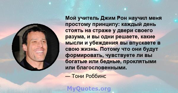 Мой учитель Джим Рон научил меня простому принципу: каждый день стоять на страже у двери своего разума, и вы одни решаете, какие мысли и убеждения вы впускаете в свою жизнь. Потому что они будут формировать, чувствуете