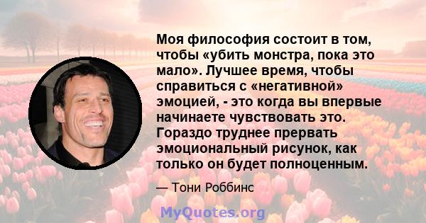 Моя философия состоит в том, чтобы «убить монстра, пока это мало». Лучшее время, чтобы справиться с «негативной» эмоцией, - это когда вы впервые начинаете чувствовать это. Гораздо труднее прервать эмоциональный рисунок, 