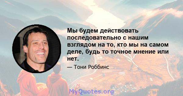 Мы будем действовать последовательно с нашим взглядом на то, кто мы на самом деле, будь то точное мнение или нет.