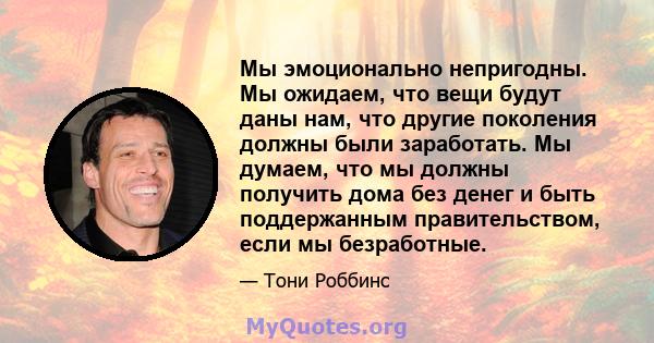 Мы эмоционально непригодны. Мы ожидаем, что вещи будут даны нам, что другие поколения должны были заработать. Мы думаем, что мы должны получить дома без денег и быть поддержанным правительством, если мы безработные.