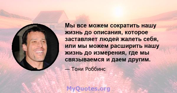 Мы все можем сократить нашу жизнь до описания, которое заставляет людей жалеть себя, или мы можем расширить нашу жизнь до измерения, где мы связываемся и даем другим.