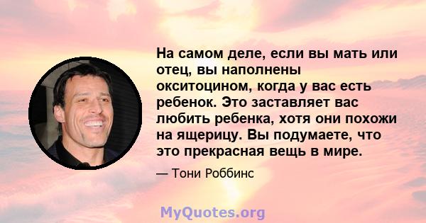 На самом деле, если вы мать или отец, вы наполнены окситоцином, когда у вас есть ребенок. Это заставляет вас любить ребенка, хотя они похожи на ящерицу. Вы подумаете, что это прекрасная вещь в мире.