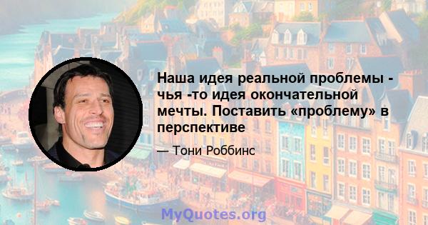 Наша идея реальной проблемы - чья -то идея окончательной мечты. Поставить «проблему» в перспективе