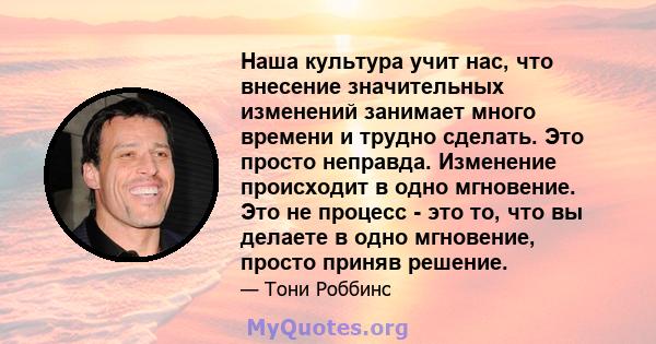 Наша культура учит нас, что внесение значительных изменений занимает много времени и трудно сделать. Это просто неправда. Изменение происходит в одно мгновение. Это не процесс - это то, что вы делаете в одно мгновение,